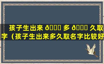 孩子生出来 🐘 多 🐕 久取名字（孩子生出来多久取名字比较好）